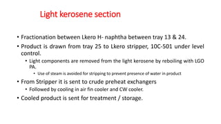 Light kerosene section
• Fractionation between Lkero H- naphtha between tray 13 & 24.
• Product is drawn from tray 25 to Lkero stripper, 10C-501 under level
control.
• Light components are removed from the light kerosene by reboiling with LGO
PA.
• Use of steam is avoided for stripping to prevent presence of water in product
• From Stripper it is sent to crude preheat exchangers
• Followed by cooling in air fin cooler and CW cooler.
• Cooled product is sent for treatment / storage.
 