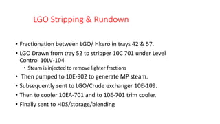 LGO Stripping & Rundown
• Fractionation between LGO/ Hkero in trays 42 & 57.
• LGO Drawn from tray 52 to stripper 10C 701 under Level
Control 10LV-104
• Steam is injected to remove lighter fractions
• Then pumped to 10E-902 to generate MP steam.
• Subsequently sent to LGO/Crude exchanger 10E-109.
• Then to cooler 10EA-701 and to 10E-701 trim cooler.
• Finally sent to HDS/storage/blending
 