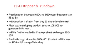 HGO stripper & rundown
• Fractionation between HGO and LGO occur between tray
53 to 58.
• HGO product is drawn from tray 63 under level control
• After steam stripping product sent to 10E-905 to
generate MP steam.
• HGO is further cooled in Crude preheat exchanger 10E-
108
• Finally through air cooler 10EA-801 Product HGO is sent
to HDS unit/ storage/ blending.
 
