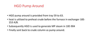 HGO Pump Around
• HGO pump around is provided from tray 59 to 63.
• heat is utilized to preheat crude before the furnace in exchanger 10E-
153 A/B.
• Subsequently HGO is used to generate MP steam in 10E-904
• Finally sent back to crude column as pump around.
 