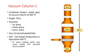 Vacuum Column-1
• Combined heaters outlet goes
to vacuum column at 403 0C
• Height 50 m
• Diameter
• Top 8.2 m
• Middle 12.5 m
• Bottom 6.8 m.
• Four structured packed bed.
• COT - Coil Outlet Temperature is
kept below 420 0C
• To avoid cracking which may
cause coking and overload
vacuum system
50 m
6.8 m
12.5 m
8.2 m
 