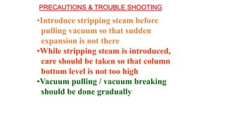 •Introduce stripping steam before
pulling vacuum so that sudden
expansion is not there
•While stripping steam is introduced,
care should be taken so that column
bottom level is not too high
•Vacuum pulling / vacuum breaking
should be done gradually
PRECAUTIONS & TROUBLE SHOOTING
 