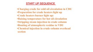 START UP SEQUENCE
•Charging crude for cold oil circulation in CDU
•Preparation for crude heaters light up
•Crude heaters burner light up:
•Raising temperature for hot oil circulation
•Stripping steam injection in crude column
•Routing of atmospheric residue to VDU
•Chemical injection in crude column overhead
section
 
