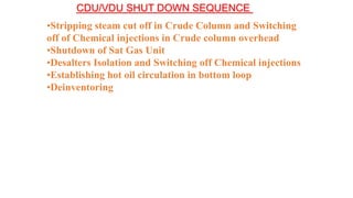 CDU/VDU SHUT DOWN SEQUENCE
•Stripping steam cut off in Crude Column and Switching
off of Chemical injections in Crude column overhead
•Shutdown of Sat Gas Unit
•Desalters Isolation and Switching off Chemical injections
•Establishing hot oil circulation in bottom loop
•Deinventoring
 