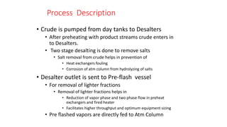 Process Description
• Crude is pumped from day tanks to Desalters
• After preheating with product streams crude enters in
to Desalters.
• Two stage desalting is done to remove salts
• Salt removal from crude helps in prevention of
• Heat exchangers fouling
• Corrosion of atm column from hydrolyzing of salts
• Desalter outlet is sent to Pre-flash vessel
• For removal of lighter fractions
• Removal of lighter fractions helps in
• Reduction of vapor phase and two phase flow in preheat
exchangers and fired heater
• Facilitates higher throughput and optimum equipment sizing
• Pre flashed vapors are directly fed to Atm Column
 