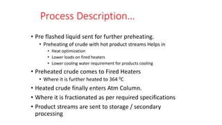 Process Description…
• Pre flashed liquid sent for further preheating.
• Preheating of crude with hot product streams Helps in
• Heat optimization
• Lower loads on fired heaters
• Lower cooling water requirement for products cooling
• Preheated crude comes to Fired Heaters
• Where it is further heated to 364 0C
• Heated crude finally enters Atm Column.
• Where it is fractionated as per required specifications
• Product streams are sent to storage / secondary
processing
 