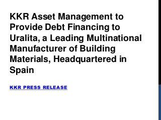 KKR PRESS RELEASE
KKR Asset Management to
Provide Debt Financing to
Uralita, a Leading Multinational
Manufacturer of Building
Materials, Headquartered in
Spain
 