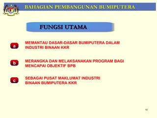 BAHAGIAN PEMBANGUNAN BUMIPUTERA


         FUNGSI UTAMA

    MEMANTAU DASAR-DASAR BUMIPUTERA DALAM
a   INDUSTRI BINAAN KKR


    MERANGKA DAN MELAKSANAKAN PROGRAM BAGI
b
    MENCAPAI OBJEKTIF BPB


    SEBAGAI PUSAT MAKLUMAT INDUSTRI
c
    BINAAN BUMIPUTERA KKR




                                             10
 
