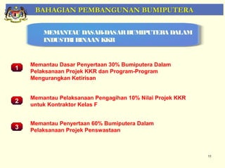 BAHAGIAN PEMBANGUNAN BUMIPUTERA

        MEMANTAU DASAR-DASAR BUMIPUTERA DALAM
        INDUSTRI BINAAN KKR


    Memantau Dasar Penyertaan 30% Bumiputera Dalam
1
    Pelaksanaan Projek KKR dan Program-Program
    Mengurangkan Ketirisan


       Pemantauan Projek-Projek Penswastaan
    Memantau Pelaksanaan Pengagihan 10% Nilai Projek KKR
2
    untuk Kontraktor Kelas F


    Memantau Penyertaan 60% Bumiputera Dalam
3   Pelaksanaan Projek Penswastaan



                                                           11
 