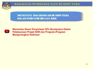 BAHAGIAN PEMBANGUNAN BUMIPUTERA


       MEMANTAU DASAR-DASAR BUMIPUTERA
       DALAM INDUSTRI BINAAN KKR



    Memantau Dasar Penyertaan 30% Bumiputera Dalam
1   Pelaksanaan Projek KKR dan Program-Program
    Mengurangkan Ketirisan
    Pemantauan Projek-Projek Penswastaan




                                                     12
 