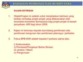 BAHAGIAN PEMBANGUNAN BUMIPUTERA

     KAJIAN KETIRISAN

1.   Objektif kajian ini adalah untuk menjelaskan ketirisan yang
     berlaku terhadap projek-projek yang dilaksanakan oleh
     kontraktor-kontraktor Bumiputera bagi projek-projek di bawah
     penyeliaan JKR bagi tahun 2006.

2.   Kajian ini tertumpu kepada dua bidang pembinaan iaitu
     pembinaan bangunan dan pembinaan jalanraya / jambatan.

3.   Fokus BPB KKR adalah kepada 4 perkara utama iaitu:

     i) Subkontraktor
     ii) Pembekal/Pengeluar Bahan Binaan
     iii) Jentera / Mesin
     iv) Pengurusan

                                                                    14
 