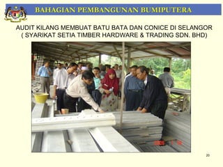 BAHAGIAN PEMBANGUNAN BUMIPUTERA

AUDIT KILANG MEMBUAT BATU BATA DAN CONICE DI SELANGOR
 ( SYARIKAT SETIA TIMBER HARDWARE & TRADING SDN. BHD)




                                                   20
 
