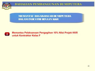 BAHAGIAN PEMBANGUNAN BUMIPUTERA


         MEMANTAU DASAR-DASAR BUMIPUTERA
         DALAM INDUSTRI BINAAN KKR




    Memantau Pelaksanaan Pengagihan 10% Nilai Projek KKR
2   untuk Kontraktor Kelas F

    Pemantauan Projek-Projek Penswastaan




                                                           23
 