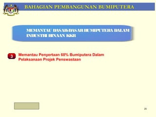 BAHAGIAN PEMBANGUNAN BUMIPUTERA



       MEMANTAU DASAR-DASAR BUMIPUTERA DALAM
       INDUSTRI BINAAN KKR



3   Memantau Penyertaan 60% Bumiputera Dalam
    Pelaksanaan Projek Penswastaan
     Pemantauan Projek-Projek Penswastaan




                                               25
 