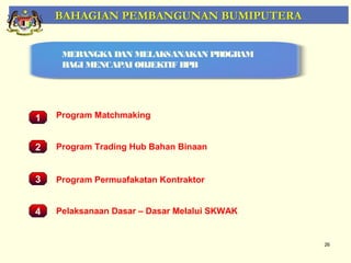 BAHAGIAN PEMBANGUNAN BUMIPUTERA


     MERANGKA DAN MELAKSANAKAN PROGRAM
     BAGI MENCAPAI OBJEKTIF BPB




1   Program Matchmaking


2 Pemantauan Projek-Projek Binaan
   Program Trading Hub Bahan Penswastaan


3   Program Permuafakatan Kontraktor


4   Pelaksanaan Dasar – Dasar Melalui SKWAK


                                              26
 
