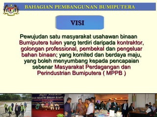 BAHAGIAN PEMBANGUNAN BUMIPUTERA


                    VISI
Pewujudan satu masyarakat usahawan binaan
Bumiputera tulen yang terdiri daripada kontraktor,
golongan professional, pembekal dan pengeluar
 bahan binaan; yang komited dan berdaya maju,
  yang boleh menyumbang kepada pencapaian
     sebenar Masyarakat Perdagangan dan
       Perindustrian Bumiputera ( MPPB )




                                                     3
 