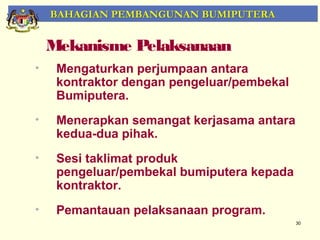 BAHAGIAN PEMBANGUNAN BUMIPUTERA


    Mekanisme Pelaksanaan
•    Mengaturkan perjumpaan antara
     kontraktor dengan pengeluar/pembekal
     Bumiputera.
•    Menerapkan semangat kerjasama antara
     kedua-dua pihak.
•    Sesi taklimat produk
     pengeluar/pembekal bumiputera kepada
     kontraktor.
•    Pemantauan pelaksanaan program.
                                            30
 