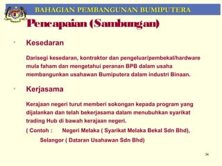 BAHAGIAN PEMBANGUNAN BUMIPUTERA
    Pencapaian (Sambungan)
•   Kesedaran
    Darisegi kesedaran, kontraktor dan pengeluar/pembekal/hardware
    mula faham dan mengetahui peranan BPB dalam usaha
    membangunkan usahawan Bumiputera dalam industri Binaan.

•   Kerjasama
    Kerajaan negeri turut memberi sokongan kepada program yang
    dijalankan dan telah bekerjasama dalam menubuhkan syarikat
    trading Hub di bawah kerajaan negeri.
    ( Contoh :   Negeri Melaka ( Syarikat Melaka Bekal Sdn Bhd),
         Selangor ( Dataran Usahawan Sdn Bhd)

                                                                     34
 