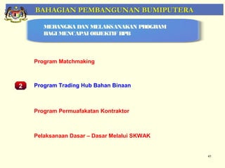 BAHAGIAN PEMBANGUNAN BUMIPUTERA

        MERANGKA DAN MELAKSANAKAN PROGRAM
        BAGI MENCAPAI OBJEKTIF BPB




     Program Matchmaking



2    Program Trading Hub Bahan Binaan
    Pemantauan Projek-Projek Penswastaan

     Program Permuafakatan Kontraktor



     Pelaksanaan Dasar – Dasar Melalui SKWAK


                                               41
 