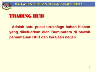 BAHAGIAN PEMBANGUNAN BUMIPUTERA


TRADING HUB

 Adalah satu pusat urusniaga bahan binaan
yang dikeluarkan oleh Bumiputera di bawah
pemantauan BPB dan kerajaan negeri.




                                        42
 