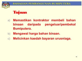 BAHAGIAN PEMBANGUNAN BUMIPUTERA


   Tujuan
a) Memastikan kontraktor membeli bahan
   binaan daripada    pengeluar/pembekal
   Bumiputera.
b) Mengawal harga bahan binaan.
c) Melicinkan kaedah bayaran urusniaga.




                                           43
 