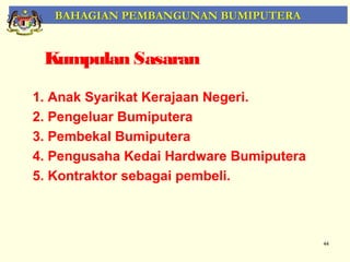 BAHAGIAN PEMBANGUNAN BUMIPUTERA


 Kumpulan Sasaran

1. Anak Syarikat Kerajaan Negeri.
2. Pengeluar Bumiputera
3. Pembekal Bumiputera
4. Pengusaha Kedai Hardware Bumiputera
5. Kontraktor sebagai pembeli.



                                         44
 