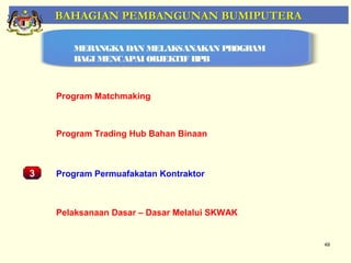 BAHAGIAN PEMBANGUNAN BUMIPUTERA

        MERANGKA DAN MELAKSANAKAN PROGRAM
        BAGI MENCAPAI OBJEKTIF BPB



     Program Matchmaking



     Program Trading Hub Bahan Binaan
    Pemantauan Projek-Projek Penswastaan

3    Program Permuafakatan Kontraktor



     Pelaksanaan Dasar – Dasar Melalui SKWAK


                                               49
 