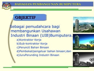 BAHAGIAN PEMBANGUNAN BUMIPUTERA



  OBJEKTIF

Sebagai pemudahcara bagi
membangunkan Usahawan
Industri Binaan (UIB)Bumiputera.
   a)Kontraktor Kerja
   b)Sub-kontraktor Kerja
   c)Peruncit Bahan Binaan
   d)Pembekal/pengeluar bahan binaan;dan
   e)JuruPerunding Industri Binaan



                                           5
 
