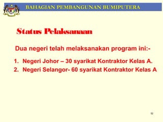 BAHAGIAN PEMBANGUNAN BUMIPUTERA



Status Pelaksanaan
Dua negeri telah melaksanakan program ini:-
1. Negeri Johor – 30 syarikat Kontraktor Kelas A.
2. Negeri Selangor- 60 syarikat Kontraktor Kelas A




                                               52
 