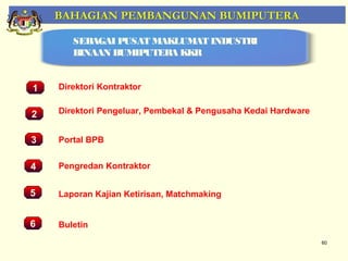 BAHAGIAN PEMBANGUNAN BUMIPUTERA

         SEBAGAI PUSAT MAKLUMAT INDUSTRI
         BINAAN BUMIPUTERA KKR


1     Direktori Kontraktor


2     Direktori Pengeluar, Pembekal & Pengusaha Kedai Hardware


3     Portal BPB
    Pemantauan Projek-Projek Penswastaan
4     Pengredan Kontraktor


5     Laporan Kajian Ketirisan, Matchmaking


6     Buletin
                                                                 60
 