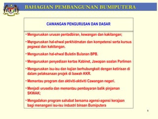 BAHAGIAN PEMBANGUNAN BUMIPUTERA


             CAWANGAN PENGURUSAN DAN DASAR

• Menguruskan urusan pentadbiran, kewangan dan kakitangan;
• Menguruskan hal-ehwal perkhidmatan dan kompetensi serta kursus
  pegawai dan kakitangan.
• Menguruskan hal-ehwal Buletin Bulanan BPB.
• Menguruskan penyediaan kertas Kabinet, Jawapan soalan Parlimen
• Menguruskan isu-isu dan kajian berhubungkait dengan ketirisan di
  dalam pelaksanaan projek di bawah KKR.
• Memantau program dan aktiviti-aktiviti Cawangan negeri.
• Menjadi urusetia dan memantau pembayaran balik pinjaman
  SKWAK;
• Mengadakan program sahabat bersama agensi-agensi kerajaan
  bagi menangani isu-isu industri binaan Bumiputera
                                                                     6
 