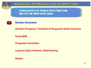 BAHAGIAN PEMBANGUNAN BUMIPUTERA

         SEBAGAI PUSAT MAKLUMAT INDUSTRI
         BINAAN BUMIPUTERA KKR


1     Direktori Kontraktor

      Direktori Pengeluar, Pembekal & Pengusaha Kedai Hardware


      Portal BPB
    Pemantauan Projek-Projek Penswastaan
      Pengredan Kontraktor


      Laporan Kajian Ketirisan, Matchmaking


      Buletin
                                                                 61
 