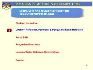 BAHAGIAN PEMBANGUNAN BUMIPUTERA

       SEBAGAI PUSAT MAKLUMAT INDUSTRI
       BINAAN BUMIPUTERA KKR


    Direktori Kontraktor


2   Direktori Pengeluar, Pembekal & Pengusaha Kedai Hardware


    Portal BPB


    Pengredan Kontraktor


    Laporan Kajian Ketirisan, Matchmaking


    Buletin
                                                               63
 