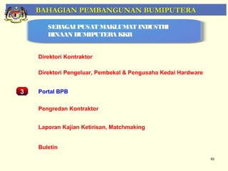 BAHAGIAN PEMBANGUNAN BUMIPUTERA

         SEBAGAI PUSAT MAKLUMAT INDUSTRI
         BINAAN BUMIPUTERA KKR


      Direktori Kontraktor

      Direktori Pengeluar, Pembekal & Pengusaha Kedai Hardware


3     Portal BPB
    Pemantauan Projek-Projek Penswastaan
      Pengredan Kontraktor


      Laporan Kajian Ketirisan, Matchmaking


      Buletin
                                                                 65
 