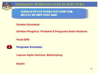 BAHAGIAN PEMBANGUNAN BUMIPUTERA

         SEBAGAI PUSAT MAKLUMAT INDUSTRI
         BINAAN BUMIPUTERA KKR


      Direktori Kontraktor

      Direktori Pengeluar, Pembekal & Pengusaha Kedai Hardware


      Portal BPB
    Pemantauan Projek-Projek Penswastaan
4     Pengredan Kontraktor


      Laporan Kajian Ketirisan, Matchmaking


      Buletin
                                                                 66
 