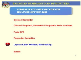 BAHAGIAN PEMBANGUNAN BUMIPUTERA

         SEBAGAI PUSAT MAKLUMAT INDUSTRI
         BINAAN BUMIPUTERA KKR


      Direktori Kontraktor

      Direktori Pengeluar, Pembekal & Pengusaha Kedai Hardware


      Portal BPB
    Pemantauan Projek-Projek Penswastaan
      Pengredan Kontraktor


5     Laporan Kajian Ketirisan, Matchmaking


      Buletin
                                                                 67
 