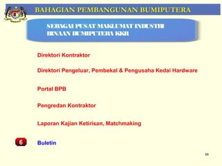 BAHAGIAN PEMBANGUNAN BUMIPUTERA

         SEBAGAI PUSAT MAKLUMAT INDUSTRI
         BINAAN BUMIPUTERA KKR


      Direktori Kontraktor

      Direktori Pengeluar, Pembekal & Pengusaha Kedai Hardware


      Portal BPB
    Pemantauan Projek-Projek Penswastaan
      Pengredan Kontraktor


      Laporan Kajian Ketirisan, Matchmaking


6     Buletin
                                                                 68
 