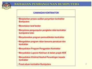 BAHAGIAN PEMBANGUNAN BUMIPUTERA

                  CAWANGAN KONTRAKTOR

 • Menjalankan proses auditan penyertaan kontraktor
   Bumiputera
 • Menentukan taraf tender
 • Menyelaras pengumpulan pengkalan data kontraktor
   bumiputera tulen
 • Menyelaraskan program permuafakatan kontraktor
 • Mengadakan program rakan bersama persatuan dan
   kontraktor
 • Menyediakan Program Penggredan Kontraktor
 • Menyediakan Laporan Ketirisan di dalam projek KKR
 • Menyediakan Khidmat Nasihat Perundingan kepada
   kontraktor
 • Pusat aduan kontraktor Bumiputera                   7
 