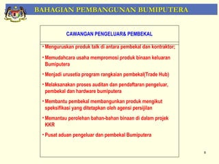 BAHAGIAN PEMBANGUNAN BUMIPUTERA


           CAWANGAN PENGELUAR& PEMBEKAL

 • Menguruskan produk talk di antara pembekal dan kontraktor;

 • Memudahcara usaha mempromosi produk binaan keluaran
   Bumiputera
 • Menjadi urusetia program rangkaian pembekal(Trade Hub)
 • Melaksanakan proses auditan dan pendaftaran pengeluar,
   pembekal dan hardware bumiputera
 • Membantu pembekal membangunkan produk mengikut
   speksifikasi yang ditetapkan oleh agensi persijilan
 • Memantau perolehan bahan-bahan binaan di dalam projek
   KKR
 • Pusat aduan pengeluar dan pembekal Bumiputera


                                                                8
 
