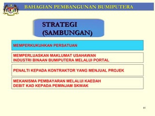 BAHAGIAN PEMBANGUNAN BUMIPUTERA


            STRATEGI
            (SAMBUNGAN)
MEMPERKUKUHKAN PERSATUAN

MEMPERLUASKAN MAKLUMAT USAHAWAN
INDUSTRI BINAAN BUMIPUTERA MELALUI PORTAL

PENALTI KEPADA KONTRAKTOR YANG MENJUAL PROJEK

MEKANISMA PEMBAYARAN MELALUI KAEDAH
DEBIT KAD KEPADA PEMINJAM SKWAK




                                                81
 