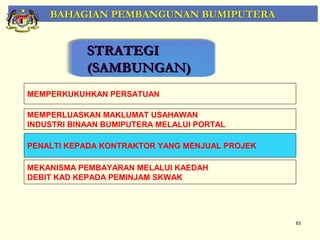 BAHAGIAN PEMBANGUNAN BUMIPUTERA


            STRATEGI
            (SAMBUNGAN)
MEMPERKUKUHKAN PERSATUAN

MEMPERLUASKAN MAKLUMAT USAHAWAN
INDUSTRI BINAAN BUMIPUTERA MELALUI PORTAL

PENALTI KEPADA KONTRAKTOR YANG MENJUAL PROJEK

MEKANISMA PEMBAYARAN MELALUI KAEDAH
DEBIT KAD KEPADA PEMINJAM SKWAK




                                                83
 