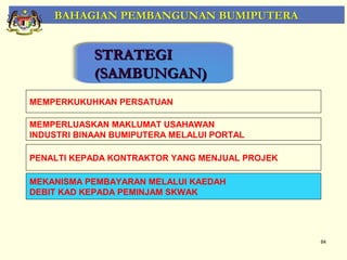 BAHAGIAN PEMBANGUNAN BUMIPUTERA


            STRATEGI
            (SAMBUNGAN)
MEMPERKUKUHKAN PERSATUAN

MEMPERLUASKAN MAKLUMAT USAHAWAN
INDUSTRI BINAAN BUMIPUTERA MELALUI PORTAL

PENALTI KEPADA KONTRAKTOR YANG MENJUAL PROJEK

MEKANISMA PEMBAYARAN MELALUI KAEDAH
DEBIT KAD KEPADA PEMINJAM SKWAK




                                                84
 