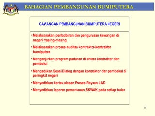 BAHAGIAN PEMBANGUNAN BUMIPUTERA


      CAWANGAN PEMBANGUNAN BUMIPUTERA NEGERI

 • Melaksanakan pentadbiran dan pengurusan kewangan di
   negeri masing-masing
 • Melaksanakan proses auditan kontraktor-kontraktor
   bumiputera
 • Menganjurkan program padanan di antara kontraktor dan
   pembekal
 • Mengadakan Sessi Dialog dengan kontraktor dan pembekal di
   peringkat negeri
 • Menyediakan kertas ulasan Proses Rayuan LAD
 • Menyediakan laporan pemantauan SKWAK pada setiap bulan



                                                               9
 