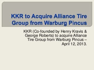 KKR (Co-founded by Henry Kravis &
George Roberts) to acquire Alliance
 Tire Group from Warburg Pincus –
                    April 12, 2013.
 