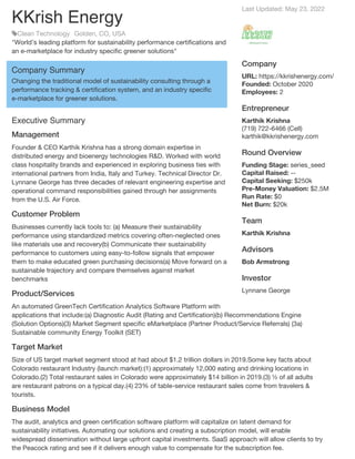 Last Updated: May 23, 2022
Company
URL: https://kkrishenergy.com/
Founded: October 2020
Employees: 2
Entrepreneur
Karthik Krishna
(719) 722-6466 (Cell)
karthik@kkrishenergy.com
Round Overview
Funding Stage: series_seed
Capital Raised: --
Capital Seeking: $250k
Pre-Money Valuation: $2.5M
Run Rate: $0
Net Burn: $20k
Team
Karthik Krishna
Advisors
Bob Armstrong
Investor
Lynnane George
KKrish Energy
Clean Technology Golden, CO, USA
"World’s leading platform for sustainability performance certifications and
an e-marketplace for industry specific greener solutions"
Company Summary
Changing the traditional model of sustainability consulting through a
performance tracking & certification system, and an industry specific
e-marketplace for greener solutions.
Executive Summary
Management
Founder & CEO Karthik Krishna has a strong domain expertise in
distributed energy and bioenergy technologies R&D. Worked with world
class hospitality brands and experienced in exploring business ties with
international partners from India, Italy and Turkey. Technical Director Dr.
Lynnane George has three decades of relevant engineering expertise and
operational command responsibilities gained through her assignments
from the U.S. Air Force.
Customer Problem
Businesses currently lack tools to: (a) Measure their sustainability
performance using standardized metrics covering often-neglected ones
like materials use and recovery(b) Communicate their sustainability
performance to customers using easy-to-follow signals that empower
them to make educated green purchasing decisions(a) Move forward on a
sustainable trajectory and compare themselves against market
benchmarks
Product/Services
An automated GreenTech Certification Analytics Software Platform with
applications that include:(a) Diagnostic Audit (Rating and Certification)(b) Recommendations Engine
(Solution Options)(3) Market Segment specific eMarketplace (Partner Product/Service Referrals) (3a)
Sustainable community Energy Toolkit (SET)
Target Market
Size of US target market segment stood at had about $1.2 trillion dollars in 2019.Some key facts about
Colorado restaurant Industry (launch market):(1) approximately 12,000 eating and drinking locations in
Colorado.(2) Total restaurant sales in Colorado were approximately $14 billion in 2019.(3) ½ of all adults
are restaurant patrons on a typical day.(4) 23% of table-service restaurant sales come from travelers &
tourists.
Business Model
The audit, analytics and green certification software platform will capitalize on latent demand for
sustainability initiatives. Automating our solutions and creating a subscription model, will enable
widespread dissemination without large upfront capital investments. SaaS approach will allow clients to try
the Peacock rating and see if it delivers enough value to compensate for the subscription fee.
 