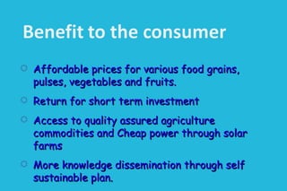  Affordable prices for various food grains,Affordable prices for various food grains,
pulses, vegetables and fruits.pulses, vegetables and fruits.
 Return for short term investmentReturn for short term investment
 Access to quality assured agricultureAccess to quality assured agriculture
commodities and Cheap power through solarcommodities and Cheap power through solar
farmsfarms
 More knowledge dissemination through selfMore knowledge dissemination through self
sustainable plan.sustainable plan.
 