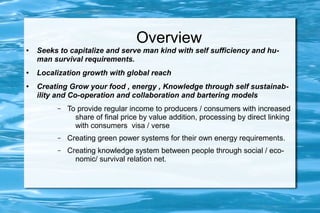 Overview
● Seeks to capitalize and serve man kind with self sufficiency and hu-
man survival requirements.
● Localization growth with global reach
● Creating Grow your food , energy , Knowledge through self sustainab-
ility and Co-operation and collaboration and bartering models
– To provide regular income to producers / consumers with increased
share of final price by value addition, processing by direct linking
with consumers visa / verse
– Creating green power systems for their own energy requirements.
– Creating knowledge system between people through social / eco-
nomic/ survival relation net.
 