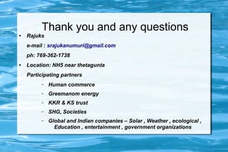 Thank you and any questions
● Rajuks
e-mail : srajukanumuri@gmail.com
ph: 769-362-1738
● Location: NH5 near thetagunta
Participating partners
– Human commerce
– Greemanom energy
– KKR & KS trust
– SHG, Societies
– Global and Indian companies – Solar , Weather , ecological ,
Education , entertainment , government organizations
 