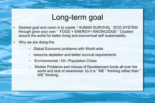 Long-term goal
● Desired goal and vision is to create “ HUMAN SURVIVAL “ ECO SYSTEM
through grow your own “ FOOD + ENERGY+ KNOWLEDGE “ Clusters
around the world for better living and economical self sustainability .
● Why we are doing this
– Global Economic problems with World wide
– resource depletion and better survival requirements
– Environmental / Oil / Population Crises
– Worker Problems and misuse of Development funds all over the
world and lack of awareness by it is “ ME “ thinking rather than “
WE” thinking.
 