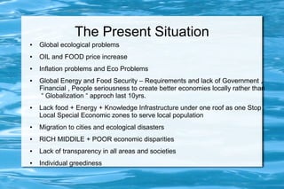The Present Situation
● Global ecological problems
● OIL and FOOD price increase
● Inflation problems and Eco Problems
● Global Energy and Food Security – Requirements and lack of Government ,
Financial , People seriousness to create better economies locally rather than
“ Globalization “ approch last 10yrs.
● Lack food + Energy + Knowledge Infrastructure under one roof as one Stop
Local Special Economic zones to serve local population
● Migration to cities and ecological disasters
● RICH MIDDILE + POOR economic disparities
● Lack of transparency in all areas and societies
● Individual greediness
 